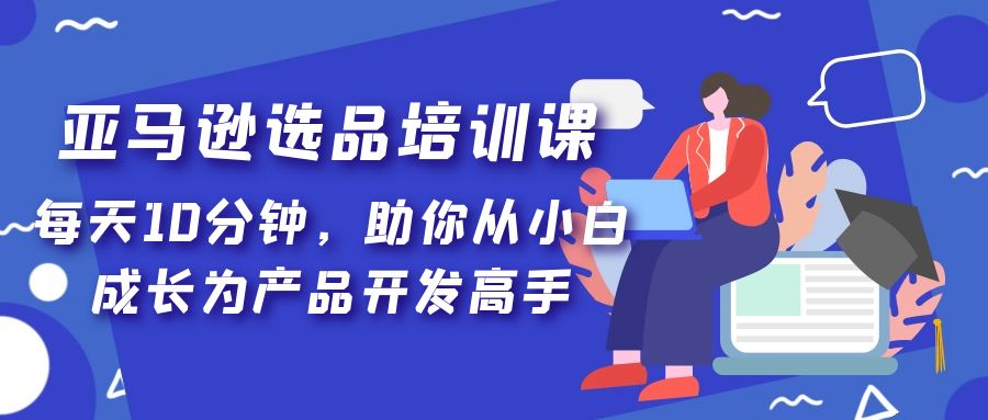 亚马逊选品培训课，每天10分钟，助你从小白成长为产品开发高手！-无双资源网