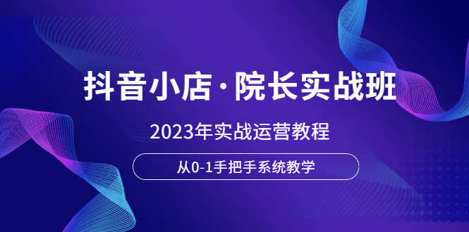 抖音小店·院长实战班，2023年实战运营教程，从0-1手把手系统教学-无双资源网