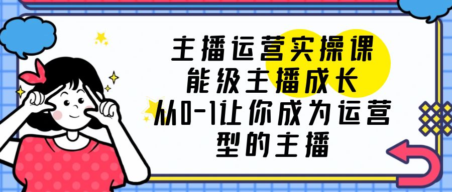 主播运营实操课，能级-主播成长，从0-1让你成为运营型的主播-无双资源网