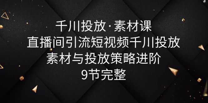 千川投放·素材课：直播间引流短视频千川投放素材与投放策略进阶，9节完整-无双资源网