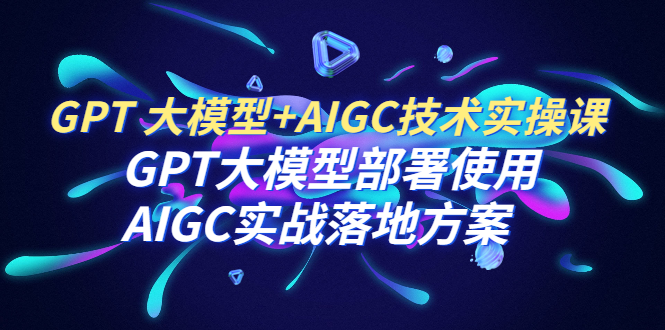 【百度网盘】GPT 大模型+AIGC技术实操课：GPT 大模型部署使用 AIGC实战落地方案-无双资源网