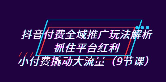 【百度网盘】抖音付费全域推广玩法解析：抓住平台红利，小付费撬动大流量（9节课）-无双资源网