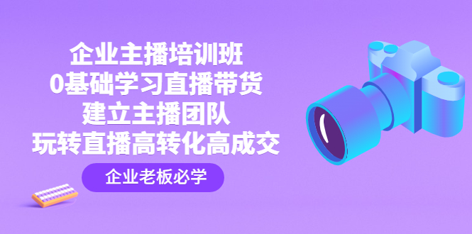 企业主播培训班：0基础学习直播带货，建立主播团队，玩转直播高转化高成交-无双资源网