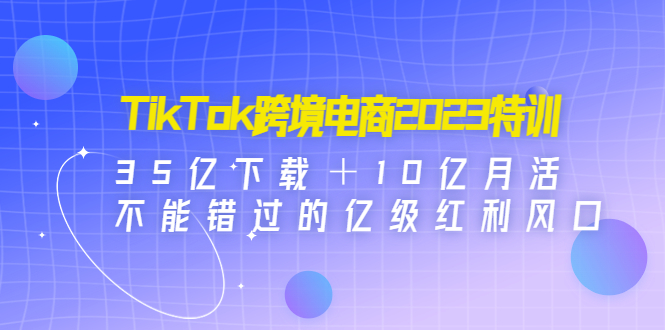 TikTok跨境电商2023特训：35亿下载＋10亿月活，不能错过的亿级红利风口-无双资源网