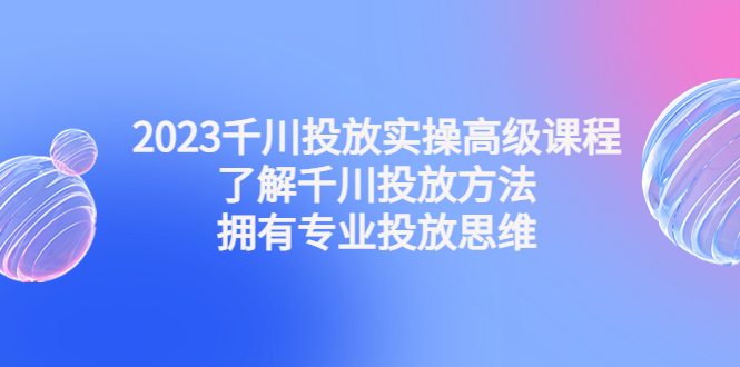 2023千川投放实操高级课程：了解千川投放方法，拥有专业投放思维-无双资源网