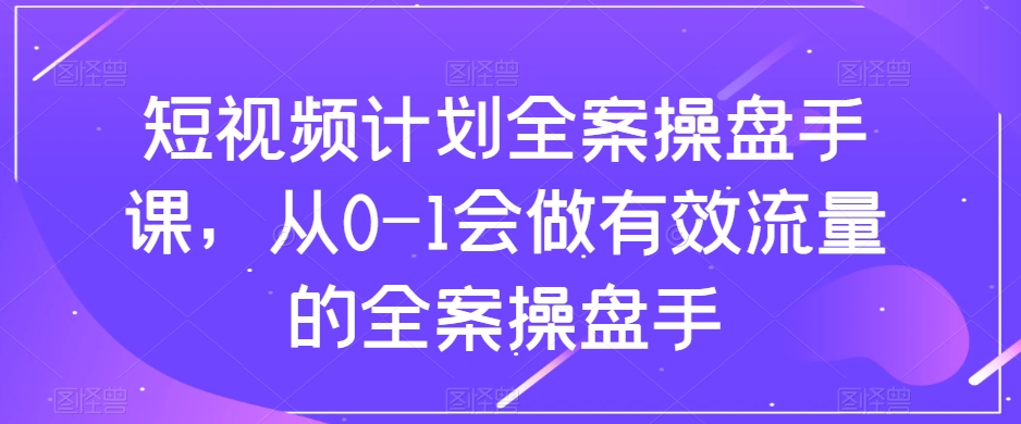 短视频计划-全案操盘手课，从0-1会做有效流量的全案操盘手-无双资源网