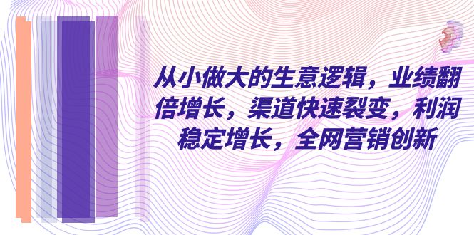 从小做大的生意逻辑，业绩翻倍增长，渠道快速裂变，利润稳定增长，全网营销创新-无双资源网