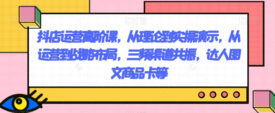 抖店运营高阶课，从理论到实操演示，从运营到战略布局，三频渠道共振，达人图文商品卡等-无双资源网