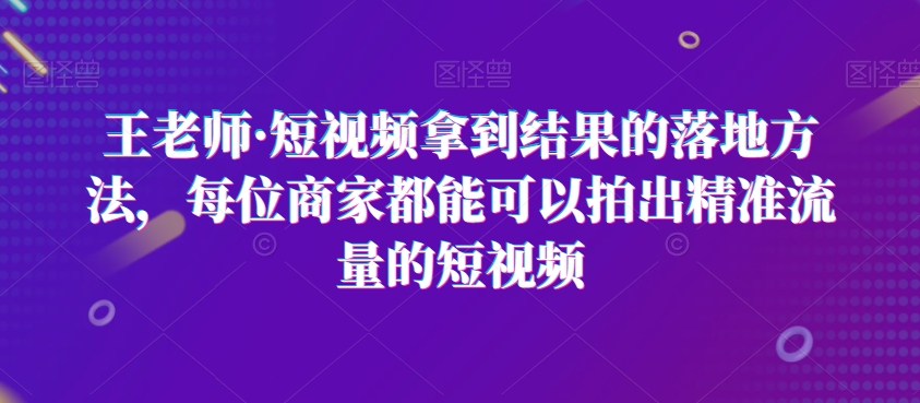 王老师·短视频拿到结果的落地方法，每位商家都能可以拍出精准流量的短视频-无双资源网