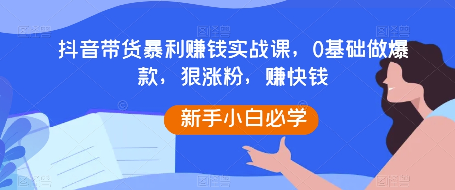 抖音带货暴利赚钱实战课，0基础做爆款，狠涨粉，赚快钱-无双资源网