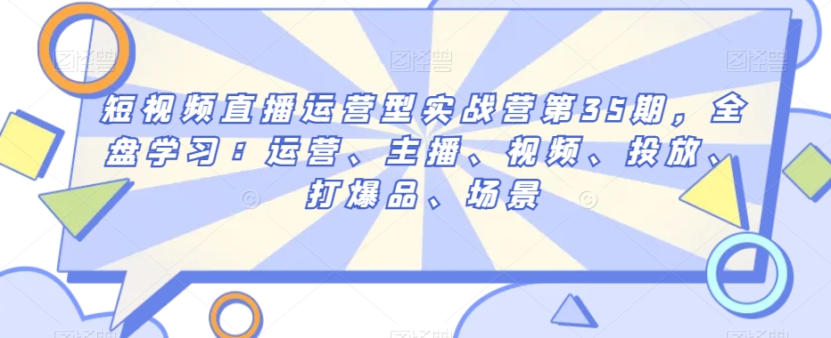 短视频直播运营型实战营第35期，全盘学习：运营、主播、视频、投放、打爆品、场景-无双资源网