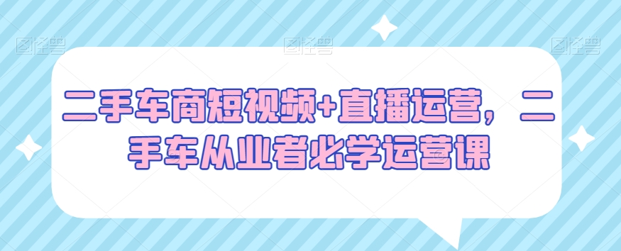 二手车商短视频+直播运营，二手车从业者必学运营课-无双资源网