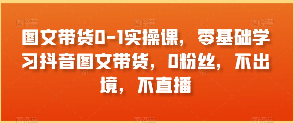 图文带货0-1实操课，零基础学习抖音图文带货，0粉丝，不出境，不直播-无双资源网