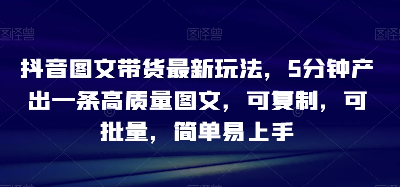 抖音图文带货最新玩法，5分钟产出一条高质量图文，可复制，可批量，简单易上手【揭秘】-无双资源网