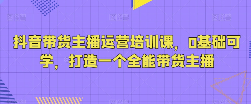 抖音带货主播运营培训课，0基础可学，打造一个全能带货主播-无双资源网