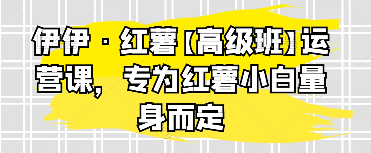 伊伊·红薯【高级班】运营课，专为红薯小白量身而定-无双资源网