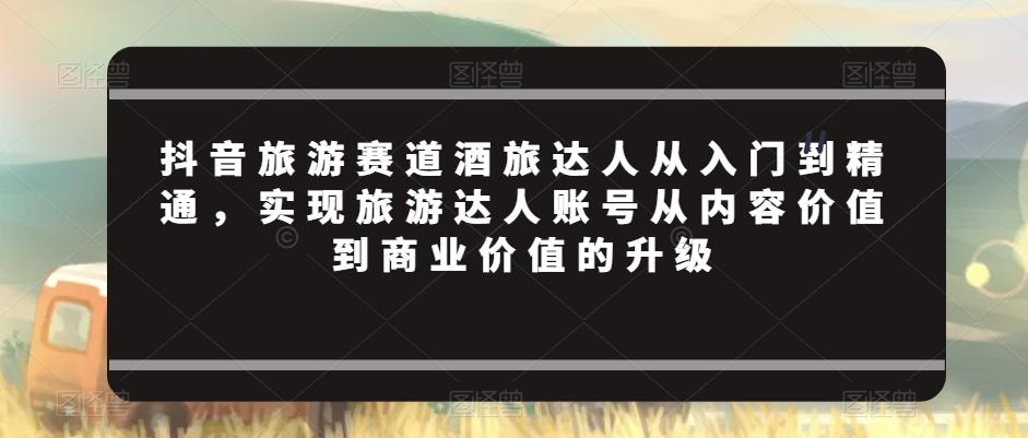 抖音旅游赛道酒旅达人从入门到精通，实现旅游达人账号从内容价值到商业价值的升级-无双资源网