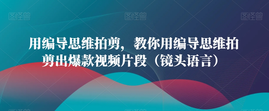 用编导思维拍剪，教你用编导思维拍剪出爆款视频片段（镜头语言）-无双资源网