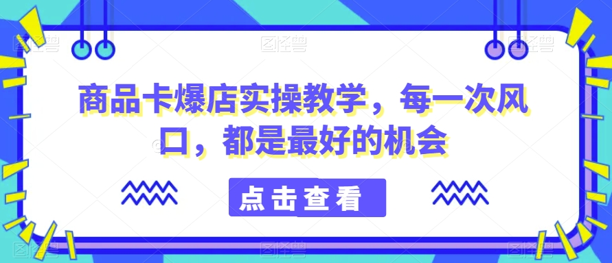 商品卡爆店实操教学，每一次风口，都是最好的机会-无双资源网