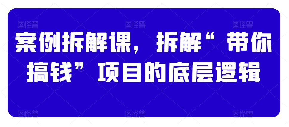 案例拆解课，拆解“带你搞钱”项目的底层逻辑-无双资源网