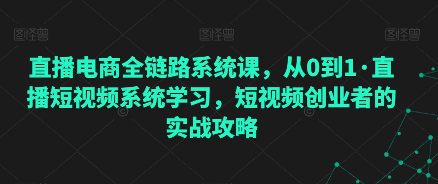 直播电商全链路系统课，从0到1·直播短视频系统学习，短视频创业者的实战攻略-无双资源网