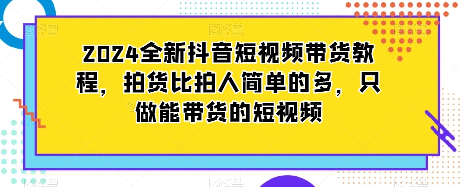 2024全新抖音短视频带货教程，拍货比拍人简单的多，只做能带货的短视频-无双资源网