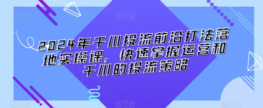 2024年千川投流前沿打法落地实操课，快速掌握运营和千川的投流策略-无双资源网