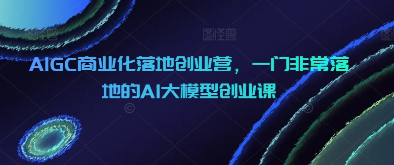 AIGC商业化落地创业营，一门非常落地的AI大模型创业课-无双资源网