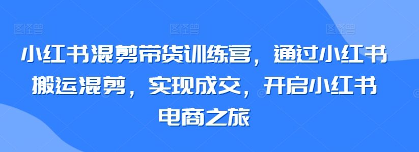 小红书混剪带货训练营，通过小红书搬运混剪，实现成交，开启小红书电商之旅-无双资源网