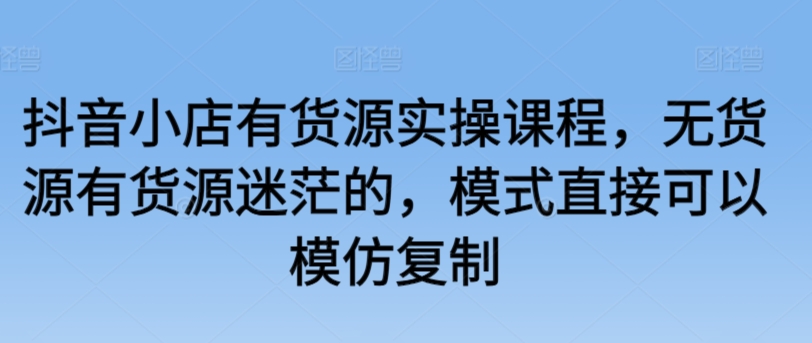 抖音小店有货源实操课程，无货源有货源迷茫的，模式直接可以模仿复制-无双资源网