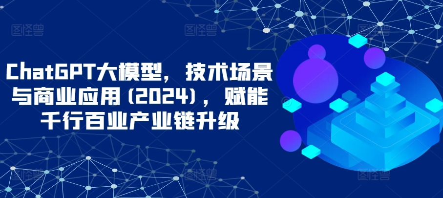 ChatGPT大模型，技术场景与商业应用(2024)，赋能千行百业产业链升级-无双资源网