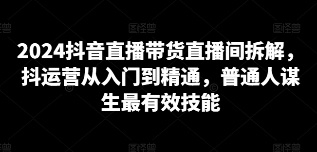 2024抖音直播带货直播间拆解，抖运营从入门到精通，普通人谋生最有效技能-无双资源网