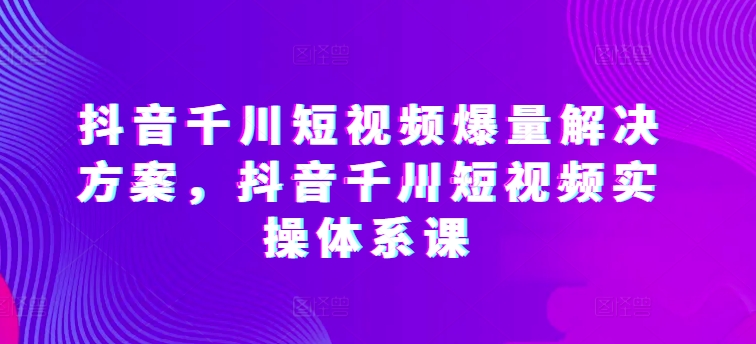 抖音千川短视频爆量解决方案，抖音千川短视频实操体系课-无双资源网