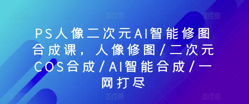 PS人像二次元AI智能修图合成课，人像修图/二次元COS合成/AI智能合成/一网打尽-无双资源网