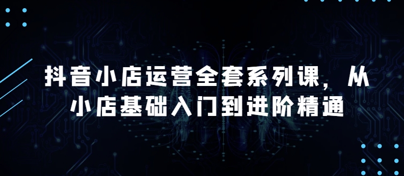 抖音小店运营全套系列课，全新升级，从小店基础入门到进阶精通，系统掌握月销百万小店的核心秘密-无双资源网