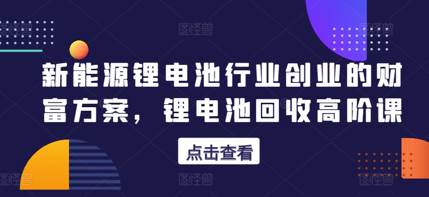 新能源锂电池行业创业的财富方案，锂电池回收高阶课-无双资源网