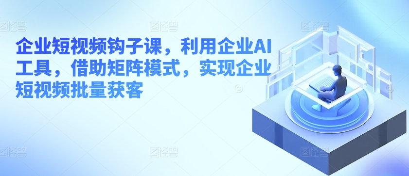 企业短视频钩子课，利用企业AI工具，借助矩阵模式，实现企业短视频批量获客-无双资源网