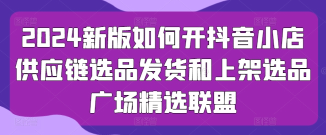 2024新版如何开抖音小店供应链选品发货和上架选品广场精选联盟-无双资源网