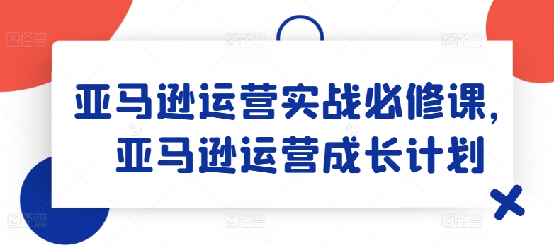 亚马逊运营实战必修课，亚马逊运营成长计划-无双资源网