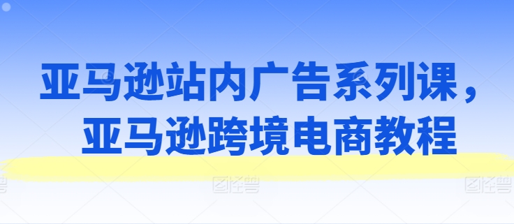 亚马逊站内广告系列课，亚马逊跨境电商教程-无双资源网