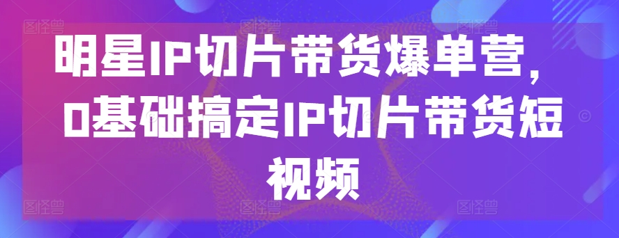 明星IP切片带货爆单营，0基础搞定IP切片带货短视频-无双资源网