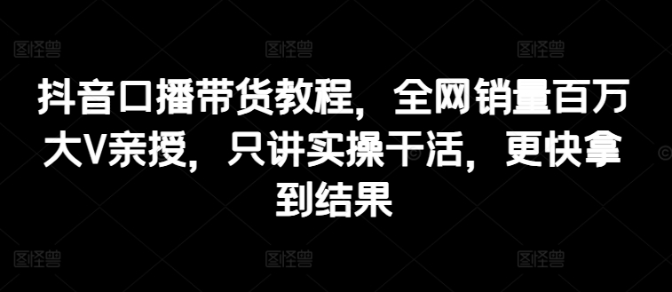 抖音口播带货教程，全网销量百万大V亲授，只讲实操干活，更快拿到结果-无双资源网