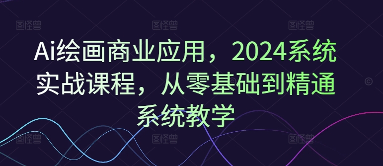 Ai绘画商业应用，2024系统实战课程，从零基础到精通系统教学-无双资源网