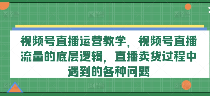 视频号直播运营教学，视频号直播流量的底层逻辑，直播卖货过程中遇到的各种问题-无双资源网