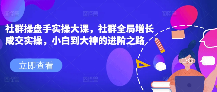 社群操盘手实操大课，社群全局增长成交实操，小白到大神的进阶之路-无双资源网