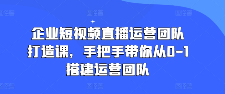 企业短视频直播运营团队打造课，手把手带你从0-1搭建运营团队-无双资源网