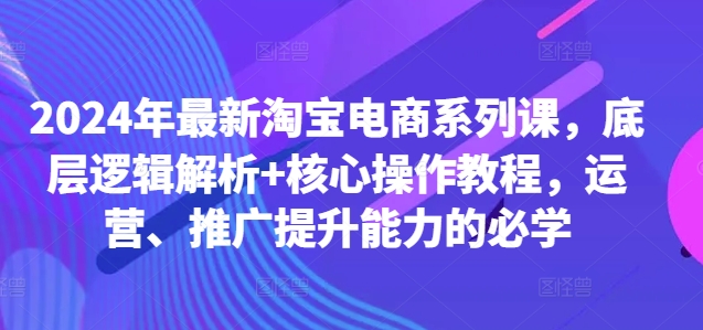 2024年最新淘宝电商系列课，底层逻辑解析+核心操作教程，运营、推广提升能力的必学-无双资源网