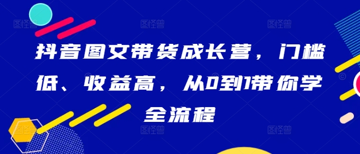 抖音图文带货成长营，门槛低、收益高，从0到1带你学全流程-无双资源网