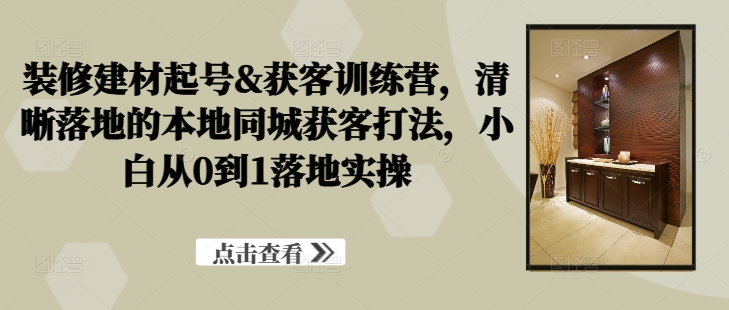 装修建材起号&获客训练营，​清晰落地的本地同城获客打法，小白从0到1落地实操-无双资源网