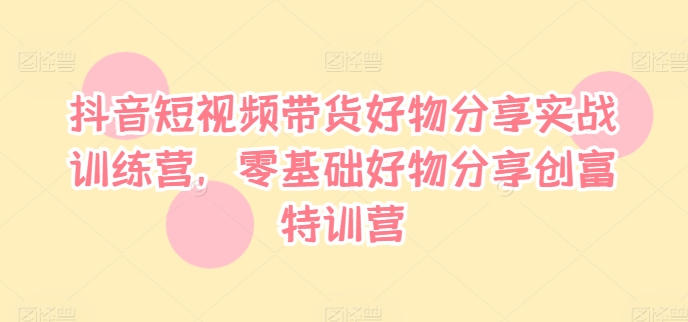 抖音短视频带货好物分享实战训练营，零基础好物分享创富特训营-无双资源网